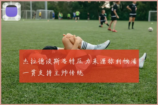杰拉德谈斯洛特压力来源称利物浦一贯支持主帅传统