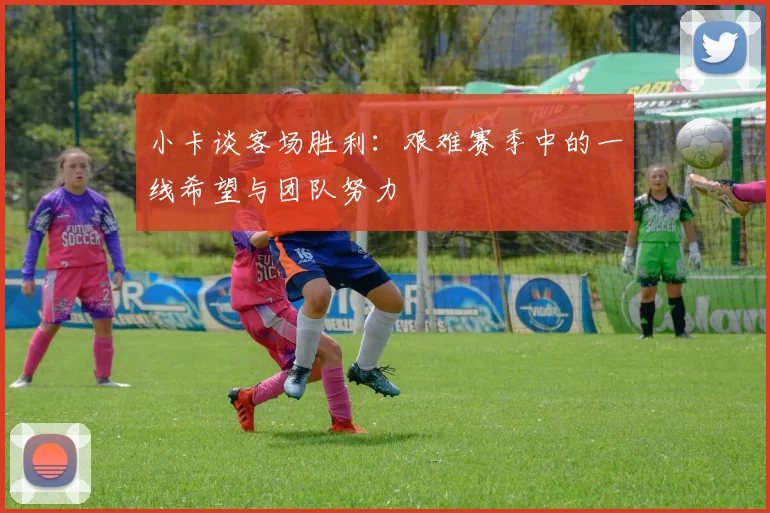 小卡谈客场胜利：艰难赛季中的一线希望与团队努力