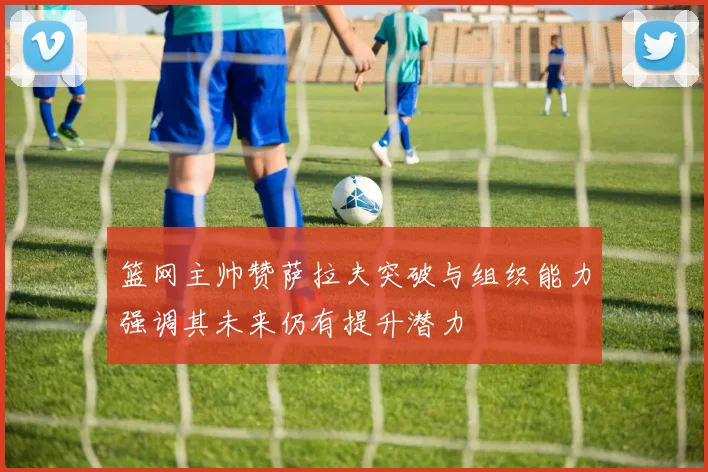 篮网主帅赞萨拉夫突破与组织能力强调其未来仍有提升潜力