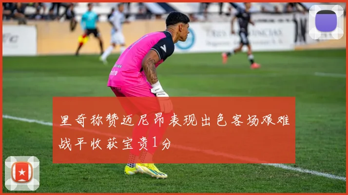 里奇称赞迈尼昂表现出色客场艰难战平收获宝贵1分