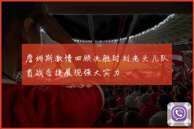詹姆斯激情回顾决胜时刻老头儿队首战告捷展现强大实力