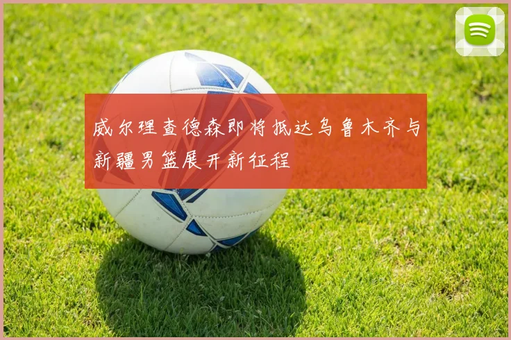 威尔理查德森即将抵达乌鲁木齐与新疆男篮展开新征程