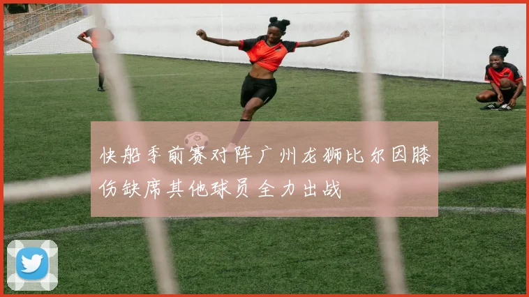 快船季前赛对阵广州龙狮比尔因膝伤缺席其他球员全力出战