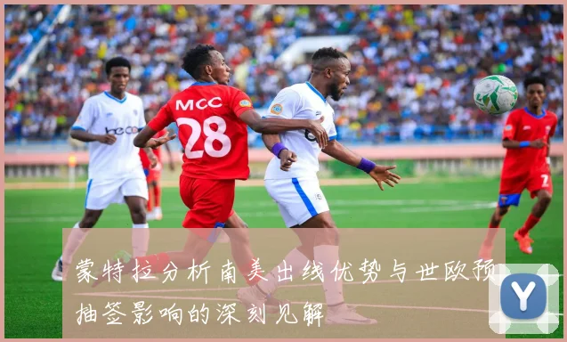 蒙特拉分析南美出线优势与世欧预抽签影响的深刻见解