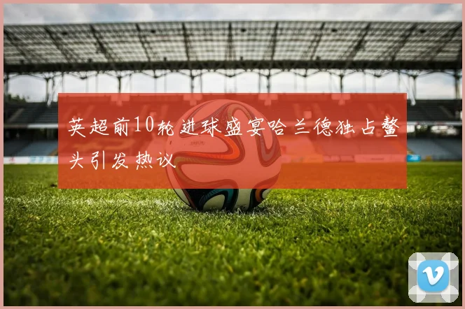 英超前10轮进球盛宴哈兰德独占鳌头引发热议