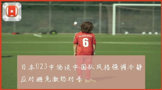 日本U23中场谈中国队风格强调冷静应对避免激怒对手