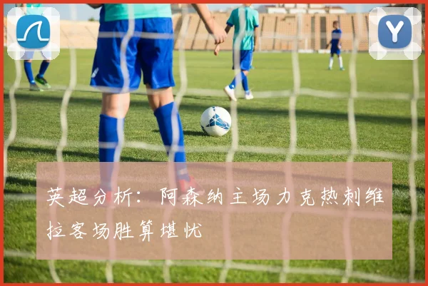 英超分析：阿森纳主场力克热刺维拉客场胜算堪忧