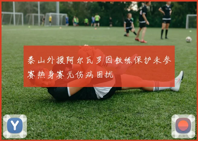 泰山外援阿尔瓦罗因教练保护未参赛热身赛无伤病困扰