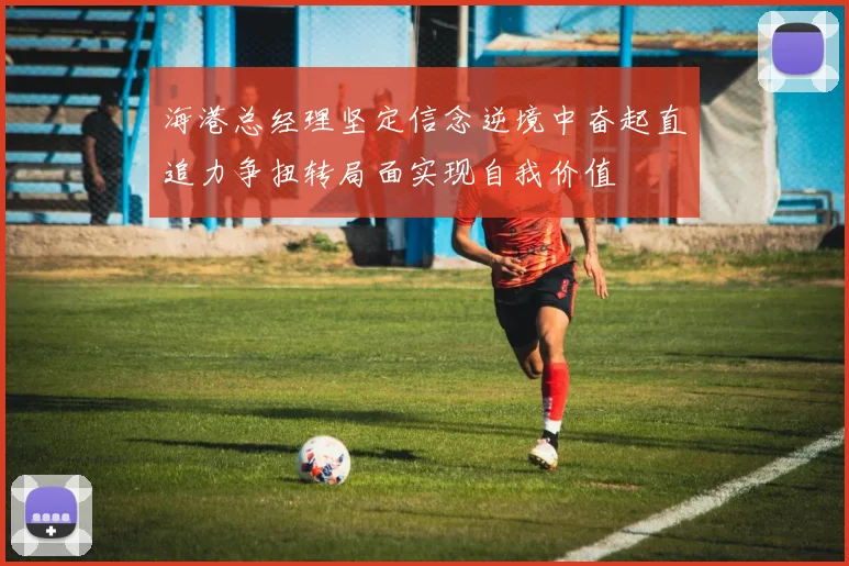 海港总经理坚定信念逆境中奋起直追力争扭转局面实现自我价值
