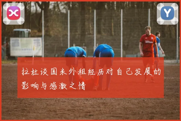 拉杜谈国米外租经历对自己发展的影响与感激之情