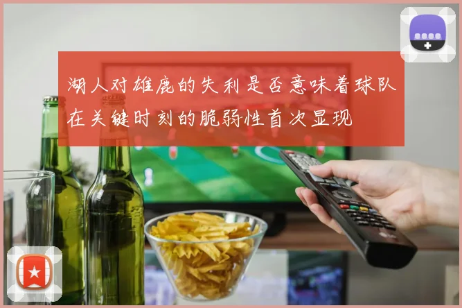湖人对雄鹿的失利是否意味着球队在关键时刻的脆弱性首次显现