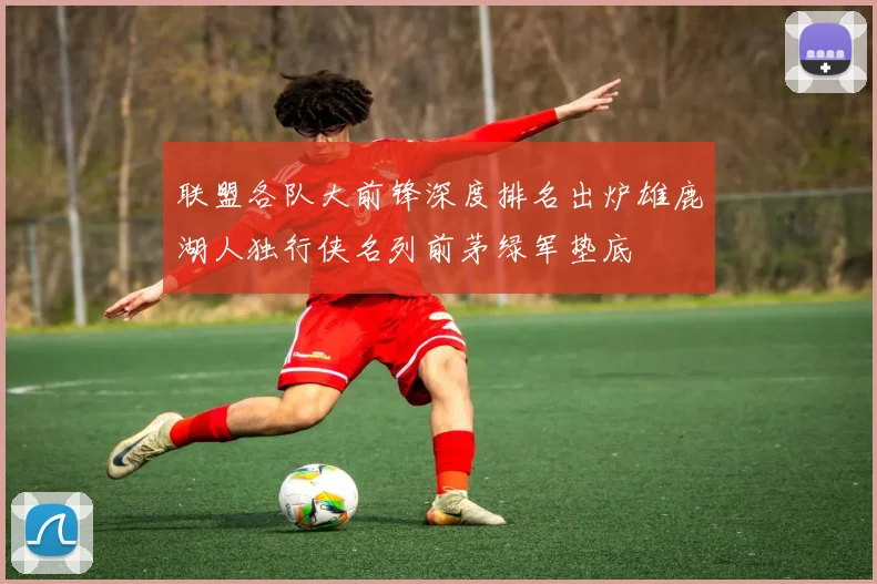 联盟各队大前锋深度排名出炉雄鹿湖人独行侠名列前茅绿军垫底