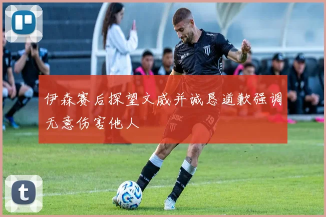 伊森赛后探望文威并诚恳道歉强调无意伤害他人