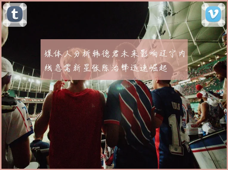 媒体人分析韩德君未来影响辽宁内线急需新星张陈治锋迅速崛起
