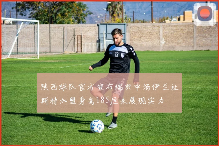 陕西球队官方宣布瑞典中场伊兰杜斯特加盟身高185厘米展现实力
