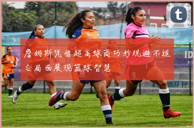 詹姆斯凭借超高球商巧妙规避不适合局面展现篮球智慧