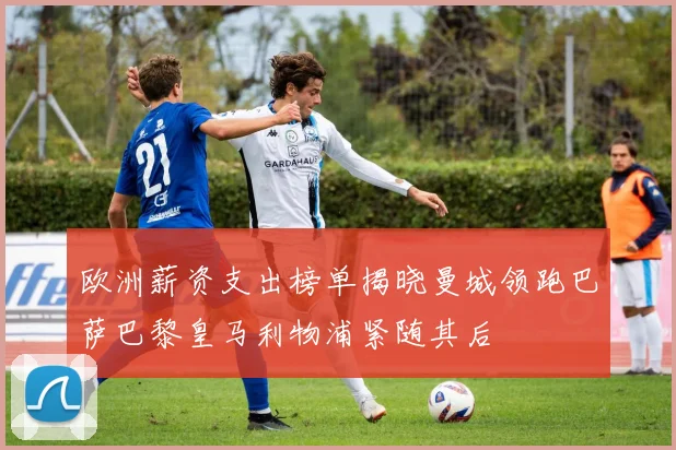 欧洲薪资支出榜单揭晓曼城领跑巴萨巴黎皇马利物浦紧随其后