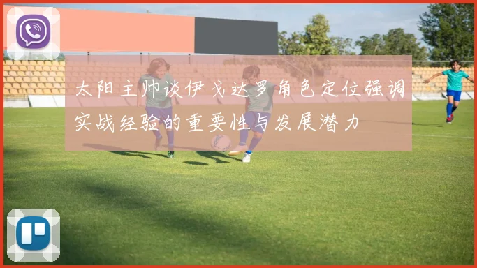太阳主帅谈伊戈达罗角色定位强调实战经验的重要性与发展潜力