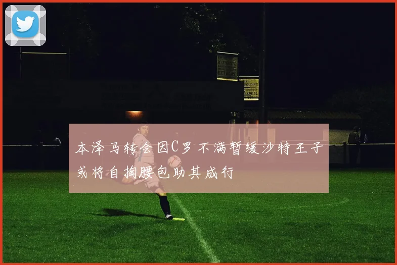 本泽马转会因C罗不满暂缓沙特王子或将自掏腰包助其成行