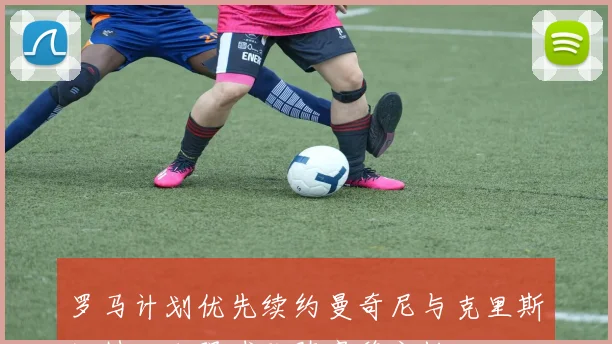 罗马计划优先续约曼奇尼与克里斯坦特以加强球队阵容稳定性