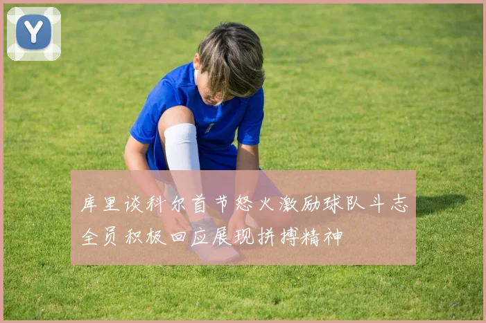 库里谈科尔首节怒火激励球队斗志全员积极回应展现拼搏精神